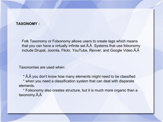 TAXONOMY : Folk Taxonomy or Folxonomy allows users to create tags which means that you can have a virtually infinite set.Ã‚Â  Systems that use folxonomy include Drupal, Joomla, Flickr, YouTube, Revver, and Google Video.Ã‚Â  Taxonomies are used when: * Ã‚Â you don't know how many elements might need to be classified * when you need a classification system that can deal with disparate elements. * Folxonomy also creates structure, but it is much more organic than a taxonomy.Ã‚Â  