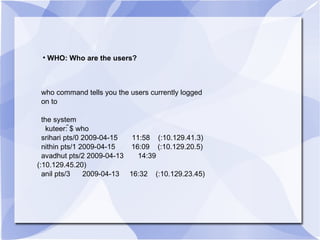 WHO: Who are the users? who command tells you the users currently logged  on to the system kuteer: ̃$ who srihari pts/0 2009-04-15  11:58  (:10.129.41.3) nithin pts/1 2009-04-15  16:09  (:10.129.20.5) avadhut pts/2 2009-04-13  14:39  (:10.129.45.20) anil pts/3  2009-04-13  16:32  (:10.129.23.45) 