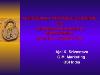 ADDRESSING CORPORATE CONCERNS  ON  INFORMATION SECURITY MANAGEMENT  WITH  ISO 17799/ BS 7799. Ajai K. Srivastava G.M. Marketing  BSI India 