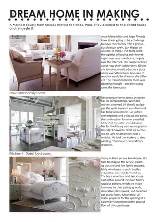 DREAM HOME IN MAKING
 2


A Married couple from Mexico moved to France, Paris. They decided to find an old house
and renovate it.

                                                         Anne-Marie Midy and Jorge Almada
                                                         knew it was going to be a challenge
                                                         to move their family from a provin-
                                                         cial Mexican town, San Miguel de
                                                         Allende, to Paris. First, there were
                                                         the logistics of buying and renovat-
                                                         ing an overseas townhouse, largely
                                                         over the Internet. The couple worried
                                                         about how their toddler sons, Olivier
                                                         and Antoine, would adapt to a place
                                                         where everything from language to
                                                         weather would be dramatically differ-
                                                         ent. The transition before them was
                                                         daunting enough—and then along
                                                         came the barracuda.
Downstairs family room
                                                         Renovating a home across an ocean
                                                         had its complications. When the
                                                         workers steamed off the old wallpa-
                                                         per, the walls beneath crumbled and
                                                         had to be replastered—an unfore-
                                                         seen expense and delay. At one point,
                                                         the construction foreman e-mailed
                                                         Midy that the color she had speci-
                                                         fied for the library upstairs—a grayish
                                                         lavender known in French as parme—
                                                         was so ugly he assumed it was a
                                                         mistake. He told the workers to stop
                                                         painting. “Continue,” came Midy’s
                                                         response.

Kitchen   Guest bedroom
                                                         Today, in their serene townhouse, it’s
                                                         hard to imagine the serious calam-
                                                         ity that she and her family endured.
                                                         Midy, who loves to cook, bustles
                                                         around her new modern kitchen.
                                                         The boys, now four and five, chase
                                                         each other around the main floor’s
                                                         spacious parlors, which are made
                                                         luminous by their pale-gray walls,
                                                         decorative plasterwork, and bleached
                                                         oak-plank floors. Meanwhile, Al-
                                                         mada, prepares for the opening of a
                                                         Casamidy showroom on the ground
                                                         floor of the townhouse.
 