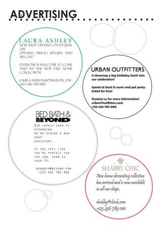 ADVERTISING
 4




 New shop opening on 1st June
 2011.
 Opening prices 30%,40% and
 50% off!

 Everyone is welcome to come
 and see the new Fall home
 collection!
                                Is throwing a big birthday bash! Join
 laura.ashley.shop@shop.com     our celebration!
 +123 456 789 900
                                Spend at least 15 euros and get party
                                ticket for free!

                                Contact us for more information!
                                urban@outfitters.com
                                +123 456 789 000




        Our lovely crew is
        expanding.
        We’re hiring a new
        shop
        assistant.

        If you feel like
        you’re perfect for
        the job, send us
        your CV.

         bedbath@beyond.com
          +123 456 789 000
                                   New home decorating collection
                                   has arrived and is now available
                                   in all our shops.

                                   shabby@chick.com
                                   +123 456 789 000
 