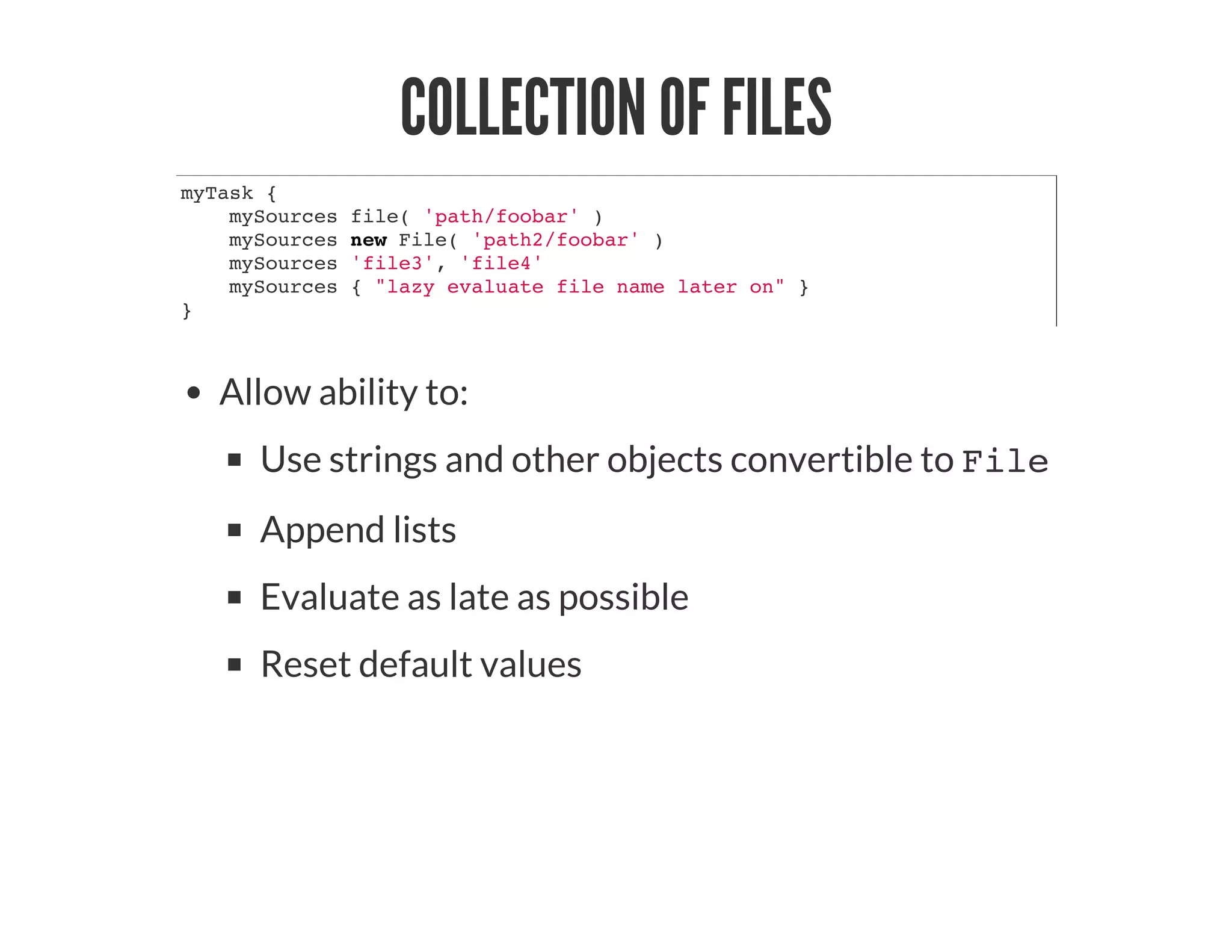 COLLECTION OF FILES
myTask {
mySources file( 'path/foobar' )
mySources new File( 'path2/foobar' )
mySources 'file3', 'file4'
mySources { "lazy evaluate file name later on" }
}
Allow ability to:
Use strings and other objects convertible to File
Append lists
Evaluate as late as possible
Reset default values
 