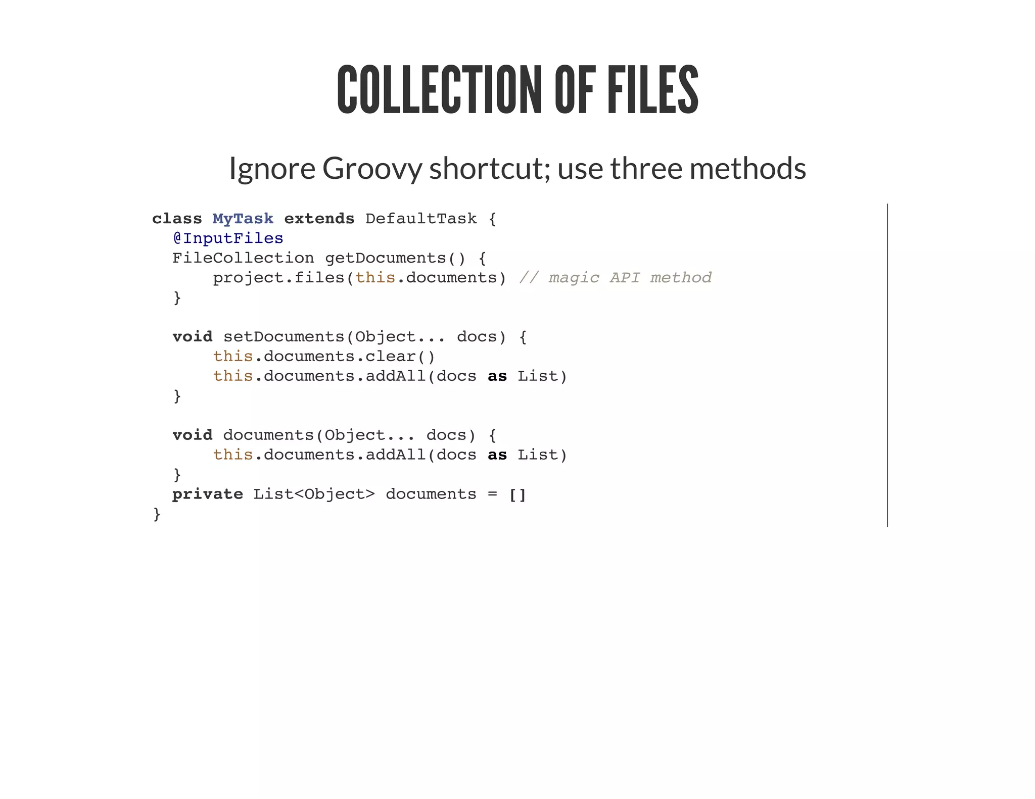 COLLECTION OF FILES
Ignore Groovy shortcut; use three methods
class MyTask extends DefaultTask {
@InputFiles
FileCollection getDocuments() {
project.files(this.documents) // magic API method
}
void setDocuments(Object... docs) {
this.documents.clear()
this.documents.addAll(docs as List)
}
void documents(Object... docs) {
this.documents.addAll(docs as List)
}
private List<Object> documents = []
}
 