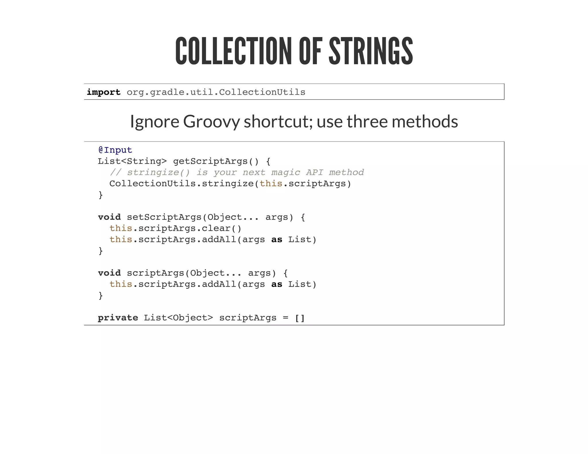 COLLECTION OF STRINGS
import org.gradle.util.CollectionUtils
Ignore Groovy shortcut; use three methods
@Input
List<String> getScriptArgs() {
// stringize() is your next magic API method
CollectionUtils.stringize(this.scriptArgs)
}
void setScriptArgs(Object... args) {
this.scriptArgs.clear()
this.scriptArgs.addAll(args as List)
}
void scriptArgs(Object... args) {
this.scriptArgs.addAll(args as List)
}
private List<Object> scriptArgs = []
 