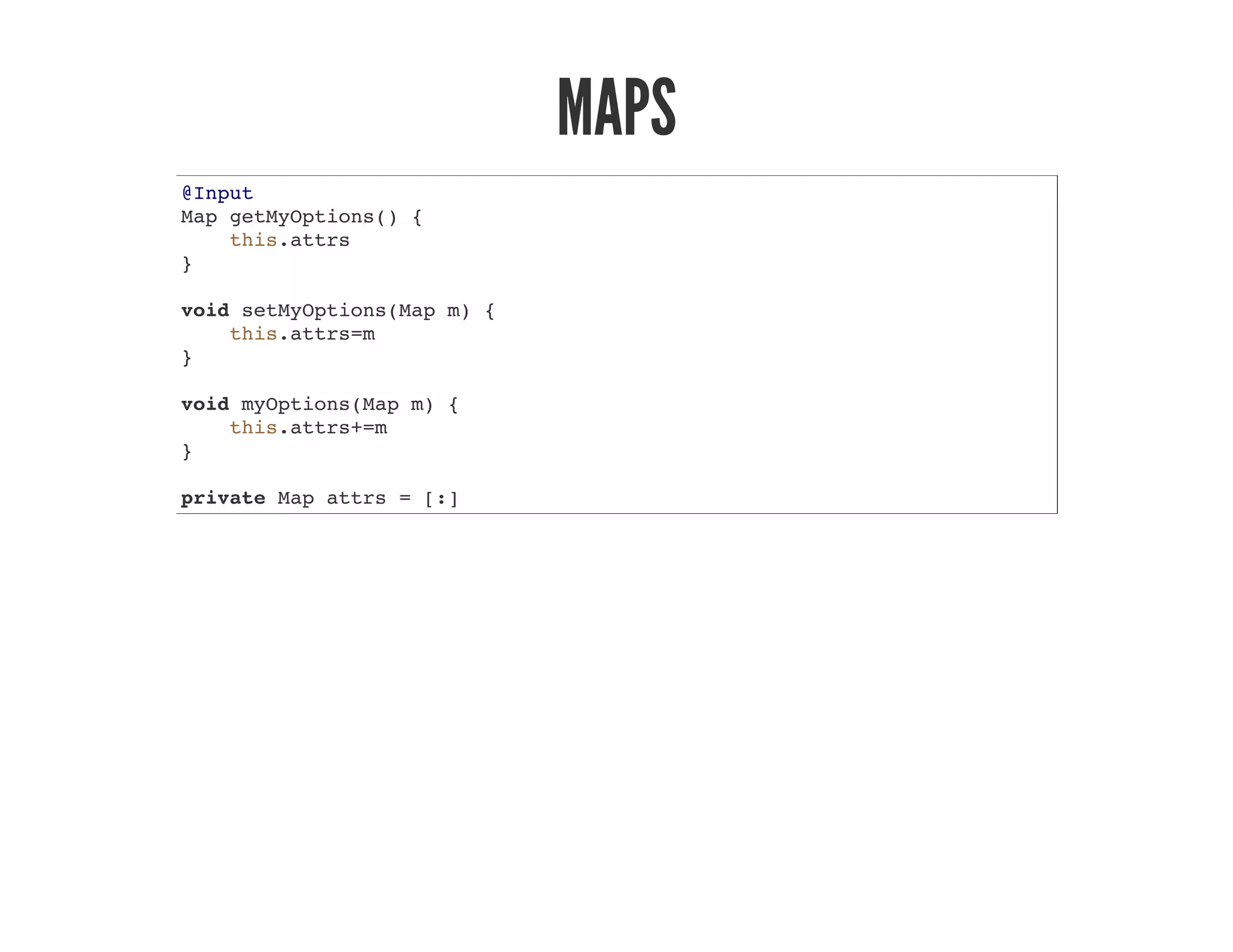 MAPS
@Input
Map getMyOptions() {
this.attrs
}
void setMyOptions(Map m) {
this.attrs=m
}
void myOptions(Map m) {
this.attrs+=m
}
private Map attrs = [:]
 
