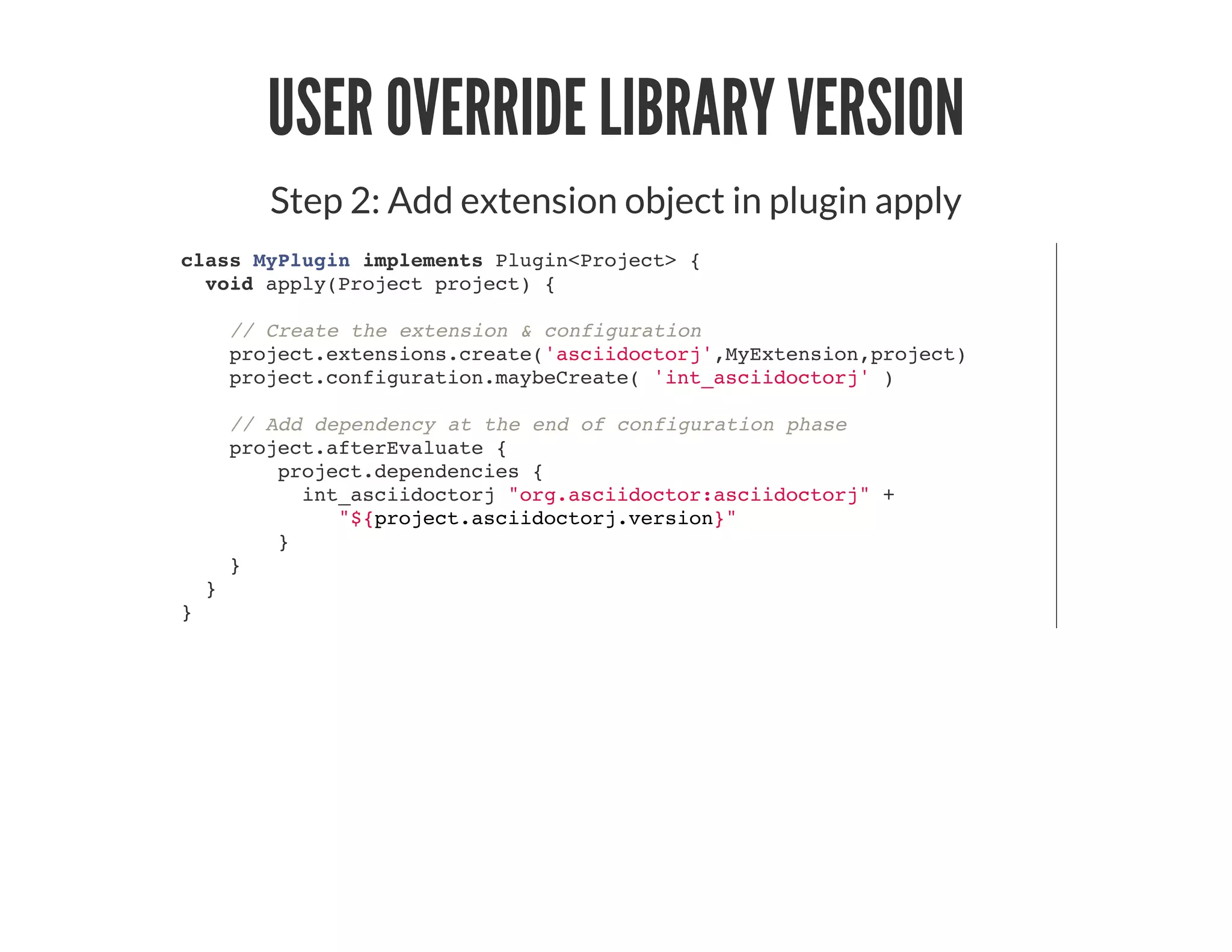 USER OVERRIDE LIBRARY VERSION
Step 2: Add extension object in plugin apply
class MyPlugin implements Plugin<Project> {
void apply(Project project) {
// Create the extension & configuration
project.extensions.create('asciidoctorj',MyExtension,project)
project.configuration.maybeCreate( 'int_asciidoctorj' )
// Add dependency at the end of configuration phase
project.afterEvaluate {
project.dependencies {
int_asciidoctorj "org.asciidoctor:asciidoctorj" +
"${project.asciidoctorj.version}"
}
}
}
}
 