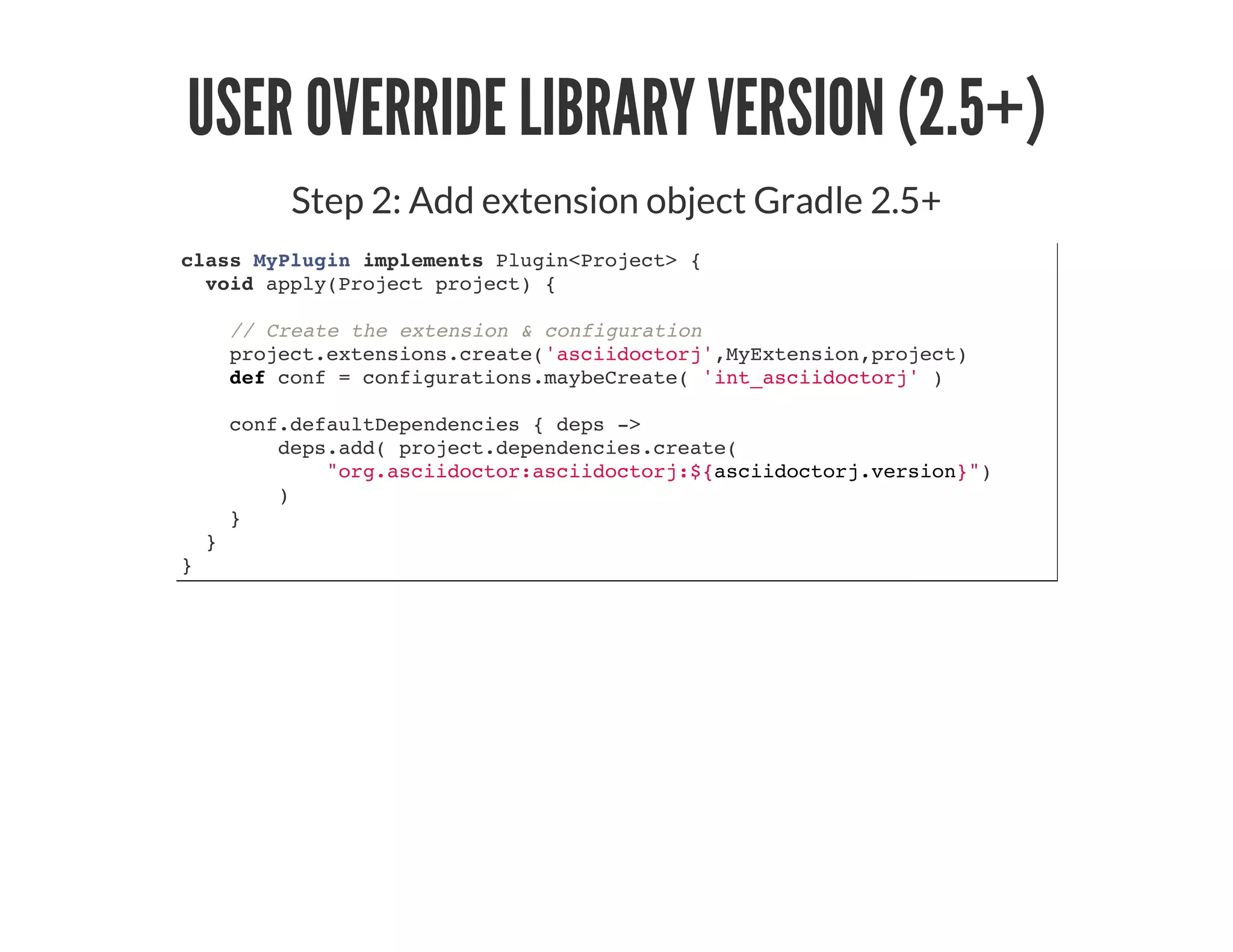 USER OVERRIDE LIBRARY VERSION (2.5+)
Step 2: Add extension object Gradle 2.5+
class MyPlugin implements Plugin<Project> {
void apply(Project project) {
// Create the extension & configuration
project.extensions.create('asciidoctorj',MyExtension,project)
def conf = configurations.maybeCreate( 'int_asciidoctorj' )
conf.defaultDependencies { deps ->
deps.add( project.dependencies.create(
"org.asciidoctor:asciidoctorj:${asciidoctorj.version}")
)
}
}
}
 