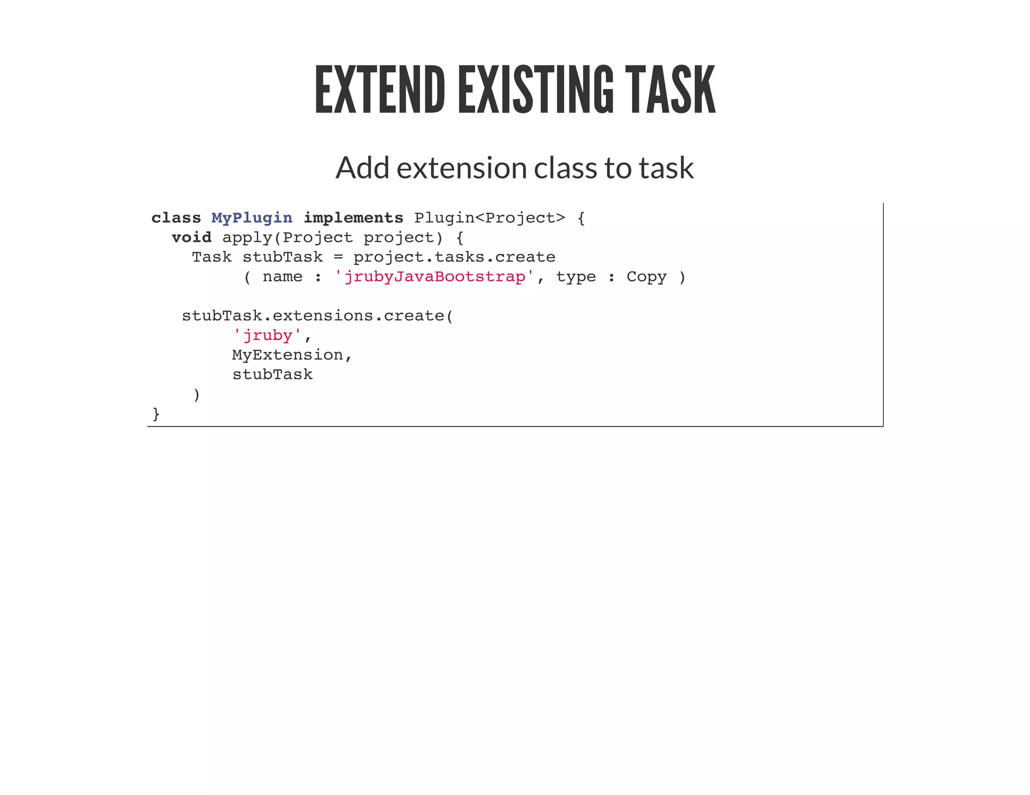 EXTEND EXISTING TASK
Add extension class to task
class MyPlugin implements Plugin<Project> {
void apply(Project project) {
Task stubTask = project.tasks.create
( name : 'jrubyJavaBootstrap', type : Copy )
stubTask.extensions.create(
'jruby',
MyExtension,
stubTask
)
}
 