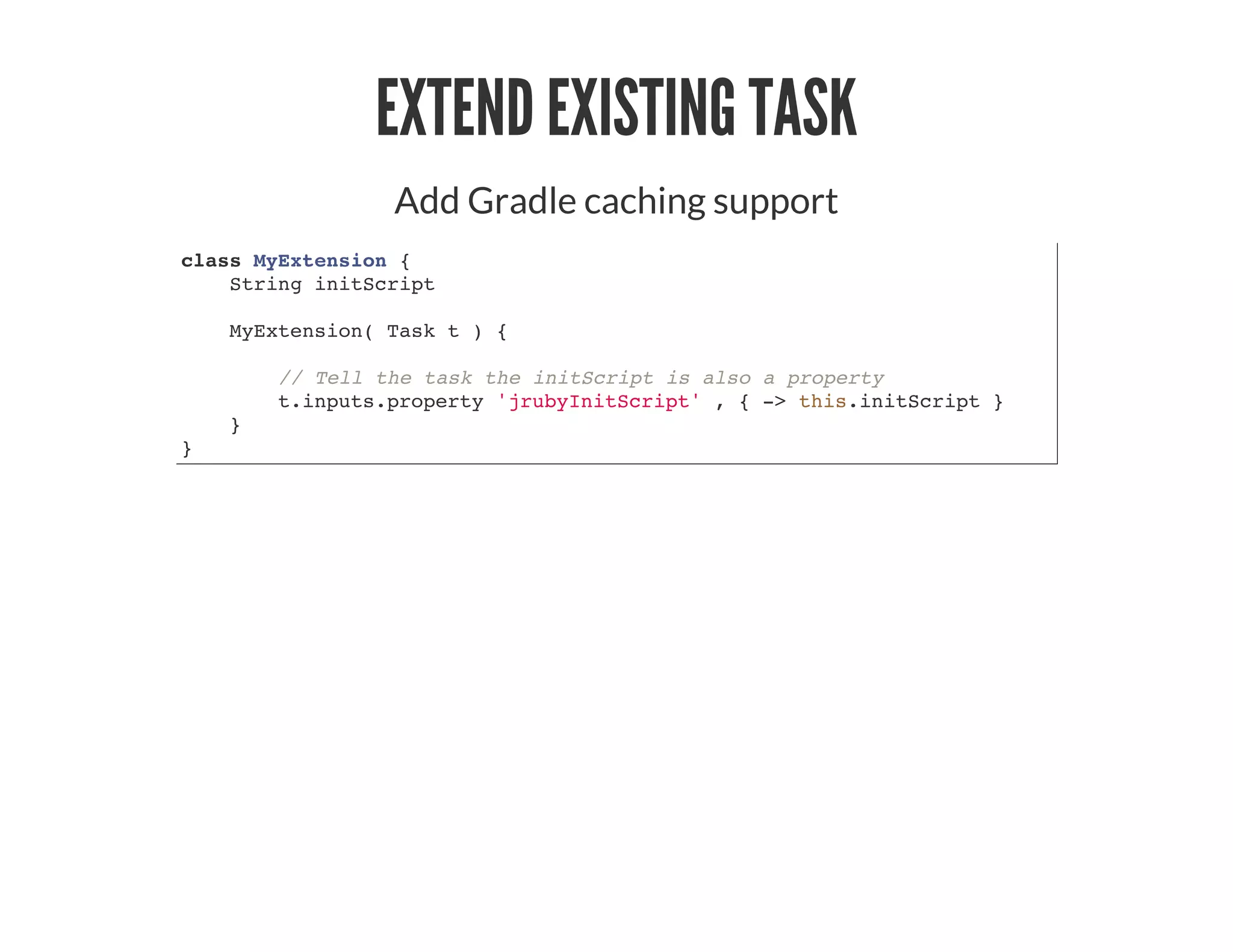 EXTEND EXISTING TASK
Add Gradle caching support
class MyExtension {
String initScript
MyExtension( Task t ) {
// Tell the task the initScript is also a property
t.inputs.property 'jrubyInitScript' , { -> this.initScript }
}
}
 