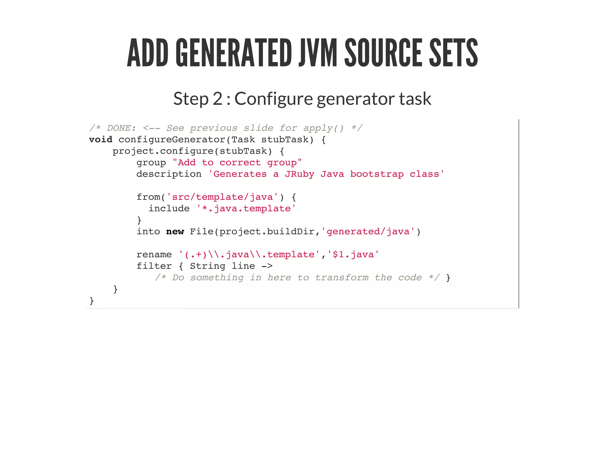 ADD GENERATED JVM SOURCE SETS
Step 2 : Configure generator task
/* DONE: <-- See previous slide for apply() */
void configureGenerator(Task stubTask) {
project.configure(stubTask) {
group "Add to correct group"
description 'Generates a JRuby Java bootstrap class'
from('src/template/java') {
include '*.java.template'
}
into new File(project.buildDir,'generated/java')
rename '(.+).java.template','$1.java'
filter { String line ->
/* Do something in here to transform the code */ }
}
}
 