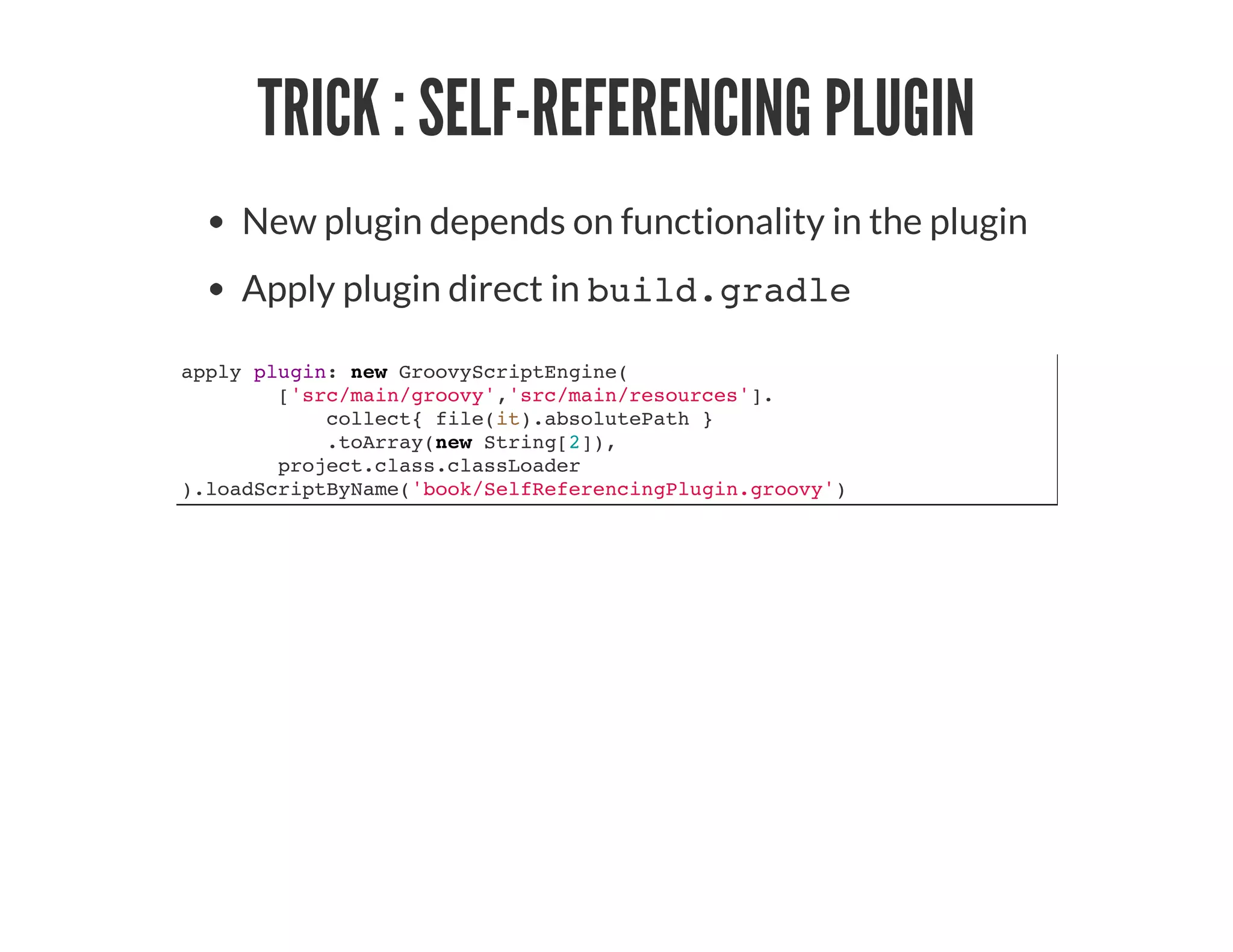TRICK : SELF-REFERENCING PLUGIN
New plugin depends on functionality in the plugin
Apply plugin direct in build.gradle
apply plugin: new GroovyScriptEngine(
['src/main/groovy','src/main/resources'].
collect{ file(it).absolutePath }
.toArray(new String[2]),
project.class.classLoader
).loadScriptByName('book/SelfReferencingPlugin.groovy')
 