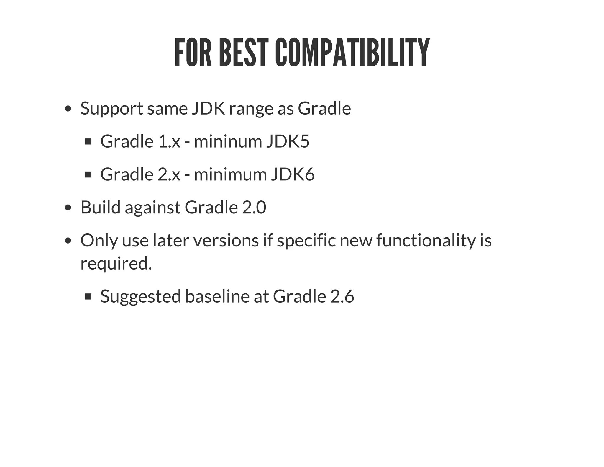 FOR BEST COMPATIBILITY
Support same JDK range as Gradle
Gradle 1.x - mininum JDK5
Gradle 2.x - minimum JDK6
Build against Gradle 2.0
Only use later versions if specific new functionality is
required.
Suggested baseline at Gradle 2.6
 