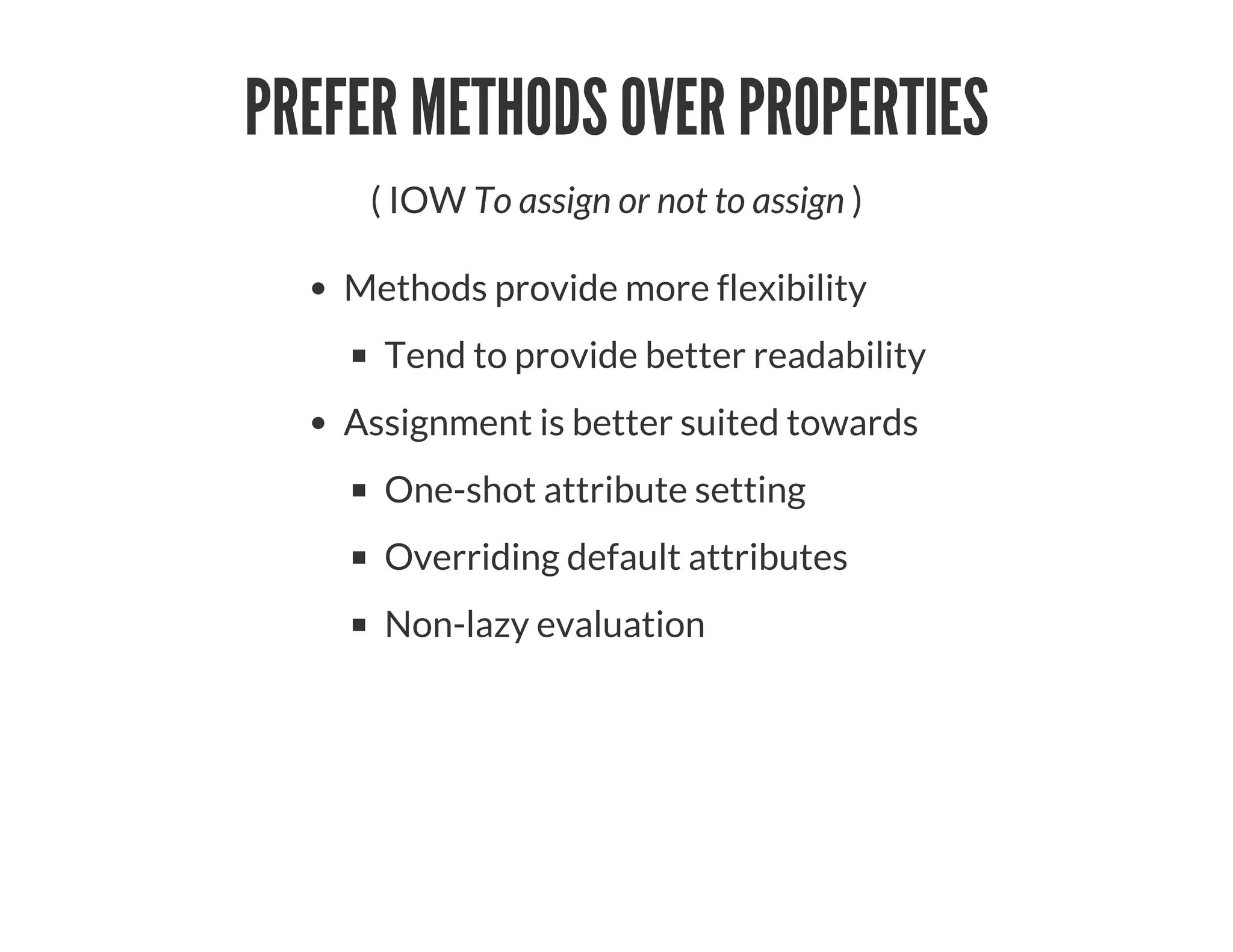 PREFER METHODS OVER PROPERTIES
( IOW To assign or not to assign )
Methods provide more flexibility
Tend to provide better readability
Assignment is better suited towards
One-shot attribute setting
Overriding default attributes
Non-lazy evaluation
 