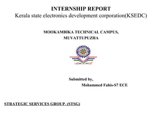 INTERNSHIP REPORT
Kerala state electronics development corporation(KSEDC)
MOOKAMBIKA TECHNICAL CAMPUS,
MUVATTUPUZHA
Submitted by,
Mohammed Fahis-S7 ECE
STRATEGIC SERVICES GROUP. (STSG)
 