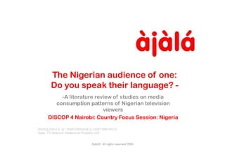 The Nigerian audience of one:
       Do you speak their language? -
          -A literature review of studies on media
        consumption patterns of Nigerian television
                           viewers
     DISCOP 4 Nairobi: Country Focus Session: Nigeria

OSHOLOWU A. G.* ANIFOWOSHE A. ADETIMEHIN G
Ajala TV Network Intellectual Property Unit


                             Àjàlá© All rights reserved 2009
 