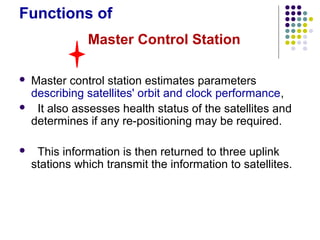 Functions of
 Master control station estimates parameters
describing satellites' orbit and clock performance,
 It also assesses health status of the satellites and
determines if any re-positioning may be required.
 This information is then returned to three uplink
stations which transmit the information to satellites.
Master Control Station
 