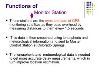 Functions of
 These stations are the eyes and ears of GPS,
monitoring satellites as they pass overhead by
measuring distances to them every 1.5 seconds
 This data is then smoothed using ionospheric and
meteorological information and sent to Master
Control Station at Colorado Springs.
 The ionospheric and meteorological data is needed
to get more accurate delay measurements, which in
turn improve location estimation.
Monitor Station
 