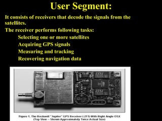 User Segment:
It consists of receivers that decode the signals from the
satellites.
The receiver performs following tasks:
Selecting one or more satellites
Acquiring GPS signals
Measuring and tracking
Recovering navigation data
 