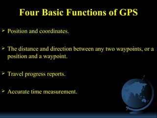  Position and coordinates.
 The distance and direction between any two waypoints, or a
position and a waypoint.
 Travel progress reports.
 Accurate time measurement.
Four Basic Functions of GPS
 