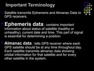 Important Terminology
 Satellite transmits Ephemeris and Almanac Data to
GPS receivers.
Ephemeris data : contains important
information about status of satellite (healthy or
unhealthy), current date and time. This part of signal
is essential for determining a position.
 Almanac data : tells GPS receiver where each
GPS satellite should be at any time throughout day.
Each satellite transmits almanac data showing
orbital information for that satellite and for every
other satellite in the system.
 
