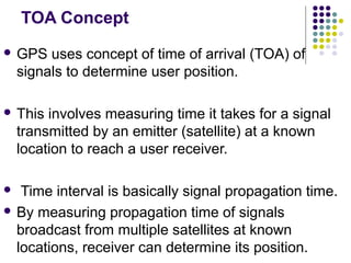 TOA Concept
 GPS uses concept of time of arrival (TOA) of
signals to determine user position.
 This involves measuring time it takes for a signal
transmitted by an emitter (satellite) at a known
location to reach a user receiver.
 Time interval is basically signal propagation time.
 By measuring propagation time of signals
broadcast from multiple satellites at known
locations, receiver can determine its position.
 