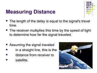 Measuring Distance
 The length of the delay is equal to the signal's travel
time.
 The receiver multiplies this time by the speed of light
to determine how far the signal traveled.
 Assuming the signal traveled
 in a straight line, this is the
 distance from receiver to
 satellite.
 