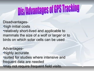 Disadvantages-
•high initial costs
•relatively short-lived and applicable to
mammals the size of a wolf or larger or to
birds on which solar cells can be used
Advantages-
•highly accurate
•suited for studies where intensive and
frequent data are needed
•may not require frequent field visits.
 