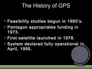  Feasibility studies begun in 1960’s.Feasibility studies begun in 1960’s.
 Pentagon appropriates funding inPentagon appropriates funding in
1973.1973.
 First satellite launched in 1978.First satellite launched in 1978.
 System declared fully operational inSystem declared fully operational in
April, 1995.April, 1995.
The History of GPSThe History of GPS
 