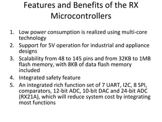 Features and Benefits of the RX
Microcontrollers
1. Low power consumption is realized using multi-core
technology
2. Support for 5V operation for industrial and appliance
designs
3. Scalability from 48 to 145 pins and from 32KB to 1MB
flash memory, with 8KB of data flash memory
included
4. Integrated safety feature
5. An integrated rich function set of 7 UART, I2C, 8 SPI,
comparators, 12-bit ADC, 10-bit DAC and 24-bit ADC
(RX21A), which will reduce system cost by integrating
most functions
 