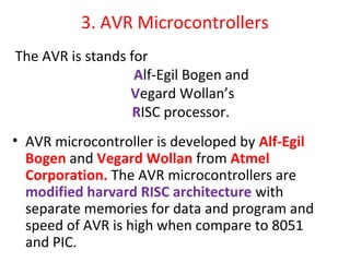 3. AVR Microcontrollers
• AVR microcontroller is developed by Alf-Egil
Bogen and Vegard Wollan from Atmel
Corporation. The AVR microcontrollers are
modified harvard RISC architecture with
separate memories for data and program and
speed of AVR is high when compare to 8051
and PIC.
The AVR is stands for
Alf-Egil Bogen and
Vegard Wollan’s
RISC processor.
 