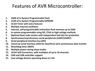 Features of AVR Microcontroller:
1. 16KB of In-System Programmable Flash
2. 512B of In-System Programmable EEPROM
3. 16-bit Timer with extra features
4. Multiple internal oscillators
5. Internal, self-programmable instruction flash memory up to 256K
6. In-system programmable using ISP, JTAG or high voltage methods
7. Optional boot code section with independent lock bits for protection
8. Synchronous/asynchronous serial peripherals (UART/USART)
9. Serial peripheral interface bus (SPI)
10. Universal serial interface (USI) for two/three-wire synchronous data transfer
11. Watchdog timer (WDT)
12. Multiple power-saving sleep modes
13. 10-bit A/D Converters, with multiplex of up to 16 channels
14. CAN and USB controller support
15. Low-voltage devices operating down to 1.8v
 