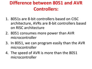 Difference between 8051 and AVR
Controllers:
1. 8051s are 8-bit controllers based on CISC
architecture, AVRs are 8-bit controllers based
on RISC architecture
2. 8051 consumes more power than AVR
microcontroller
3. In 8051, we can program easily than the AVR
microcontroller
4. The speed of AVR is more than the 8051
microcontroller
 