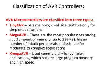 Classification of AVR Controllers:
AVR Microcontrollers are classified into three types:
• TinyAVR – Less memory, small size, suitable only for
simpler applications
• MegaAVR – These are the most popular ones having
good amount of memory (up to 256 KB), higher
number of inbuilt peripherals and suitable for
moderate to complex applications
• XmegaAVR – Used commercially for complex
applications, which require large program memory
and high speed
 