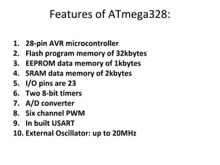 Features of ATmega328:
1. 28-pin AVR microcontroller
2. Flash program memory of 32kbytes
3. EEPROM data memory of 1kbytes
4. SRAM data memory of 2kbytes
5. I/O pins are 23
6. Two 8-bit timers
7. A/D converter
8. Six channel PWM
9. In built USART
10. External Oscillator: up to 20MHz
 