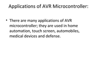 Applications of AVR Microcontroller:
• There are many applications of AVR
microcontroller; they are used in home
automation, touch screen, automobiles,
medical devices and defense.
 