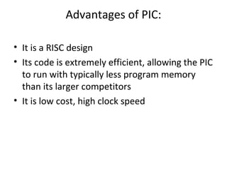 Advantages of PIC:
• It is a RISC design
• Its code is extremely efficient, allowing the PIC
to run with typically less program memory
than its larger competitors
• It is low cost, high clock speed
 