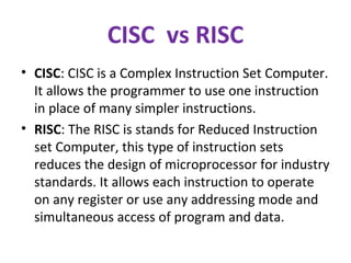 CISC vs RISC
• CISC: CISC is a Complex Instruction Set Computer.
It allows the programmer to use one instruction
in place of many simpler instructions.
• RISC: The RISC is stands for Reduced Instruction
set Computer, this type of instruction sets
reduces the design of microprocessor for industry
standards. It allows each instruction to operate
on any register or use any addressing mode and
simultaneous access of program and data.
 