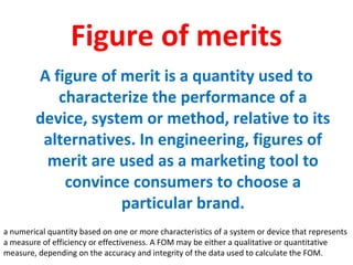 Figure of merits
A figure of merit is a quantity used to
characterize the performance of a
device, system or method, relative to its
alternatives. In engineering, figures of
merit are used as a marketing tool to
convince consumers to choose a
particular brand.
a numerical quantity based on one or more characteristics of a system or device that represents
a measure of efficiency or effectiveness. A FOM may be either a qualitative or quantitative
measure, depending on the accuracy and integrity of the data used to calculate the FOM.
 