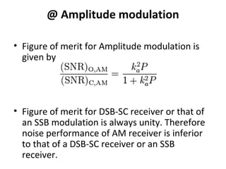@ Amplitude modulation
• Figure of merit for Amplitude modulation is
given by
• Figure of merit for DSB-SC receiver or that of
an SSB modulation is always unity. Therefore
noise performance of AM receiver is inferior
to that of a DSB-SC receiver or an SSB
receiver.
 