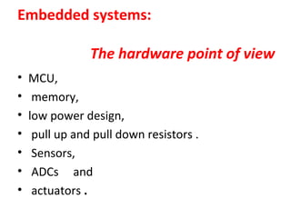 Embedded systems:
The hardware point of view
• MCU,
• memory,
• low power design,
• pull up and pull down resistors .
• Sensors,
• ADCs and
• actuators .
 