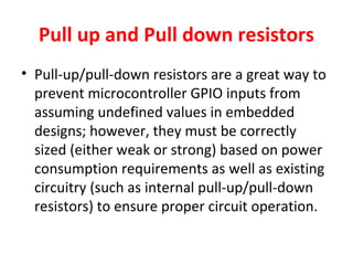 Pull up and Pull down resistors
• Pull-up/pull-down resistors are a great way to
prevent microcontroller GPIO inputs from
assuming undefined values in embedded
designs; however, they must be correctly
sized (either weak or strong) based on power
consumption requirements as well as existing
circuitry (such as internal pull-up/pull-down
resistors) to ensure proper circuit operation.
 
