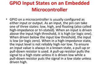 GPIO Input States on an Embedded
Microcontroller
• GPIO on a microcontroller is usually configured as
either input or output. As an input, the pin can take
one of three states: low, high, and floating (also called
high-impedance or tri-stated). When an input is driven
above the input high threshold, it is high (or logic one).
When driven below the input low threshold, the input
is low (or logic zero). When in a high-impedance state,
the input level is not reliably high nor low. To ensure
an input value is always in a known state, a pull-up or
pull-down resistor is used. A pull-up resistor pulls the
signal to a high state unless it is driven low while a
pull-down resistor puts the signal in a low state unless
driven high.
 