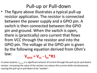 Pull-up or Pull-down
• The figure above illustrates a typical pull-up
resistor application. The resistor is connected
between the power supply and a GPIO pin. A
switch is then connected between the GPIO
pin and ground. When the switch is open,
there is (practically) zero current that flows
from VCC through the resistor and into the
GPIO pin. The voltage at the GPIO pin is given
by the following equation derived from Ohm’s
law:
VGPIO = VCC - IR1*R1
In some systems, IPULLUP is a significant amount of current through the pull-up (or pull-down)
resistor. Increasing the value of the resistor can reduce this current while simultaneously
causing the pull-up or pull-down to be “weaker”.
 