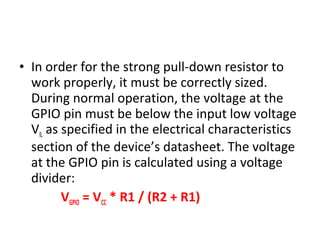 • In order for the strong pull-down resistor to
work properly, it must be correctly sized.
During normal operation, the voltage at the
GPIO pin must be below the input low voltage
VIL as specified in the electrical characteristics
section of the device’s datasheet. The voltage
at the GPIO pin is calculated using a voltage
divider:
VGPIO = VCC * R1 / (R2 + R1)
 