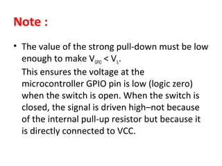 Note :
• The value of the strong pull-down must be low
enough to make VGPIO < VIL.
This ensures the voltage at the
microcontroller GPIO pin is low (logic zero)
when the switch is open. When the switch is
closed, the signal is driven high–not because
of the internal pull-up resistor but because it
is directly connected to VCC.
 