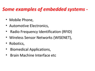 Some examples of embedded systems -
• Mobile Phone,
• Automotive Electronics,
• Radio Frequency Identification (RFID)
• Wireless Sensor Networks (WISENET),
• Robotics,
• Biomedical Applications,
• Brain Machine Interface etc
 
