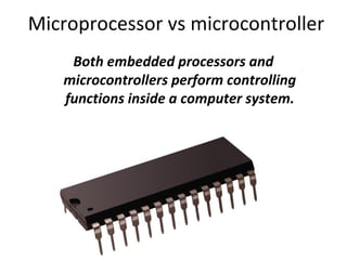 Microprocessor vs microcontroller
Both embedded processors and
microcontrollers perform controlling
functions inside a computer system.
 