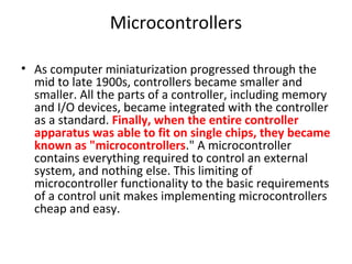 Microcontrollers
• As computer miniaturization progressed through the
mid to late 1900s, controllers became smaller and
smaller. All the parts of a controller, including memory
and I/O devices, became integrated with the controller
as a standard. Finally, when the entire controller
apparatus was able to fit on single chips, they became
known as "microcontrollers." A microcontroller
contains everything required to control an external
system, and nothing else. This limiting of
microcontroller functionality to the basic requirements
of a control unit makes implementing microcontrollers
cheap and easy.
 