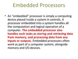 Embedded Processors
• An "embedded" processor is simply a computing
device placed inside a system it controls. A
processor embedded into a system handles all
the computation and logical operation of a
computer. The embedded processor also
handles such tasks as storing and retrieving data
from memory, and processing data from any
inputs or outputs. Embedded processors often
work as part of a computer system, alongside
memory and I/O devices.
 