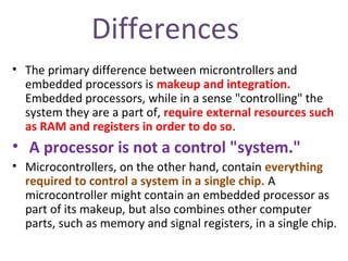 Differences
• The primary difference between microntrollers and
embedded processors is makeup and integration.
Embedded processors, while in a sense "controlling" the
system they are a part of, require external resources such
as RAM and registers in order to do so.
• A processor is not a control "system."
• Microcontrollers, on the other hand, contain everything
required to control a system in a single chip. A
microcontroller might contain an embedded processor as
part of its makeup, but also combines other computer
parts, such as memory and signal registers, in a single chip.
 